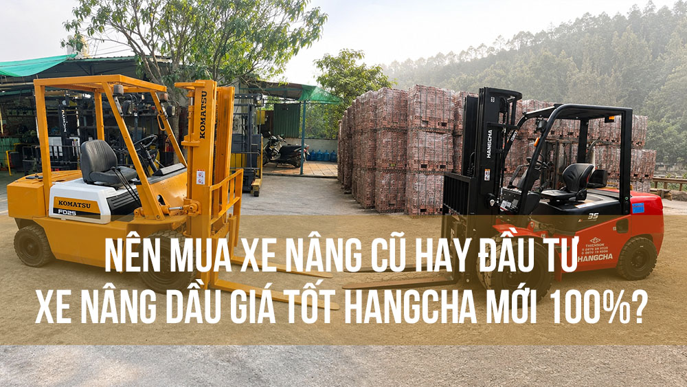 Nên mua xe nâng cũ hay đầu tư xe nâng dầu giá tốt Hangcha mới 100%